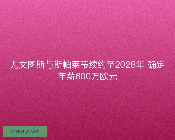 尤文图斯与斯帕莱蒂续约至2028年 确定年薪600万欧元