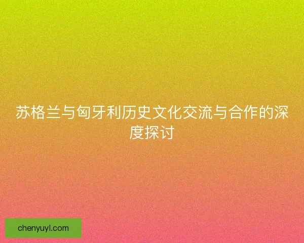 苏格兰与匈牙利历史文化交流与合作的深度探讨