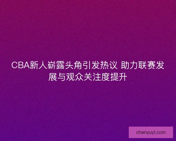CBA新人崭露头角引发热议 助力联赛发展与观众关注度提升